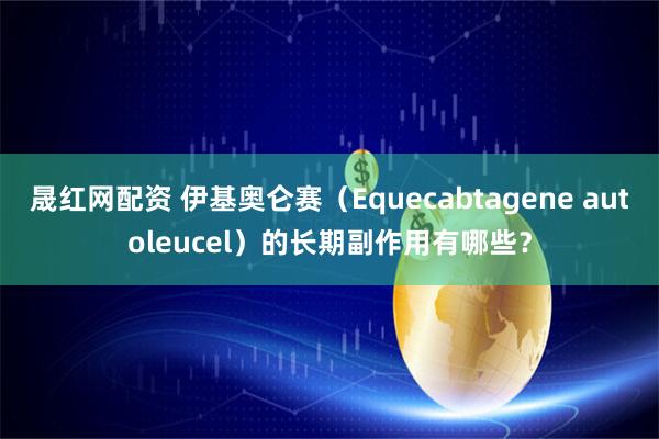 晟红网配资 伊基奥仑赛（Equecabtagene autoleucel）的长期副作用有哪些？