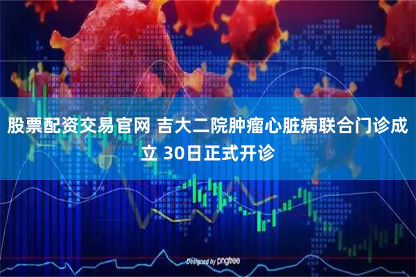 股票配资交易官网 吉大二院肿瘤心脏病联合门诊成立 30日正式开诊