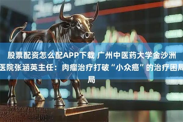 股票配资怎么配APP下载 广州中医药大学金沙洲医院张涵英主任：肉瘤治疗打破“小众癌”的治疗困局