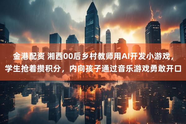 金港配资 湘西00后乡村教师用AI开发小游戏，学生抢着攒积分，内向孩子通过音乐游戏勇敢开口