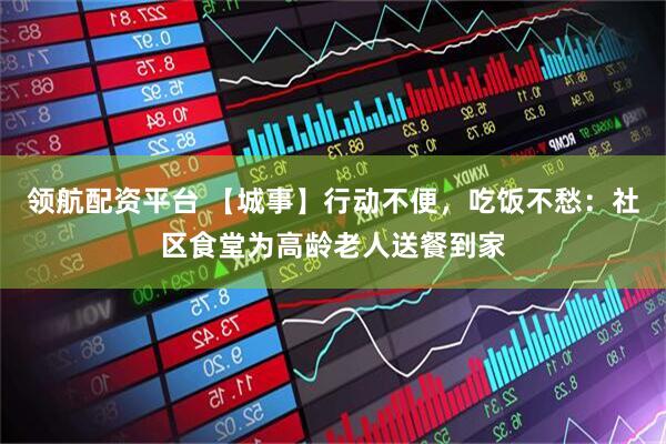 领航配资平台 【城事】行动不便，吃饭不愁：社区食堂为高龄老人送餐到家