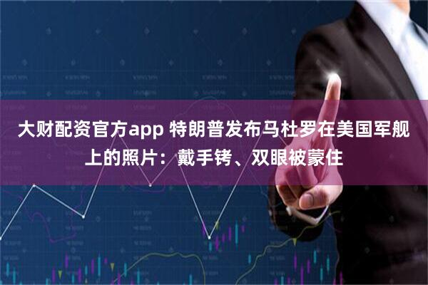 大财配资官方app 特朗普发布马杜罗在美国军舰上的照片：戴手铐、双眼被蒙住