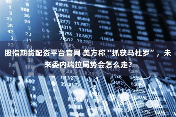 股指期货配资平台官网 美方称“抓获马杜罗”，未来委内瑞拉局势会怎么走？