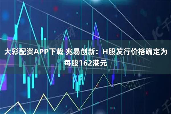 大彩配资APP下载 兆易创新：H股发行价格确定为每股162港元