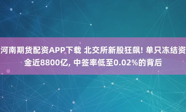 河南期货配资APP下载 北交所新股狂飙! 单只冻结资金近8800亿, 中签率低至0.02%的背后
