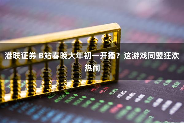 港联证券 B站春晚大年初一开播？这游戏同盟狂欢热闹
