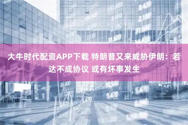 大牛时代配资APP下载 特朗普又来威胁伊朗：若达不成协议 或有坏事发生