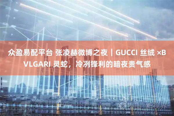 众盈易配平台 张凌赫微博之夜｜GUCCI 丝绒 ×BVLGARI 灵蛇，冷冽锋利的暗夜贵气感