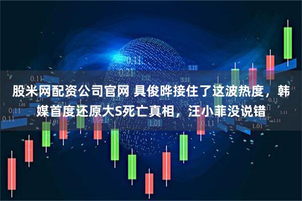股米网配资公司官网 具俊晔接住了这波热度，韩媒首度还原大S死亡真相，汪小菲没说错