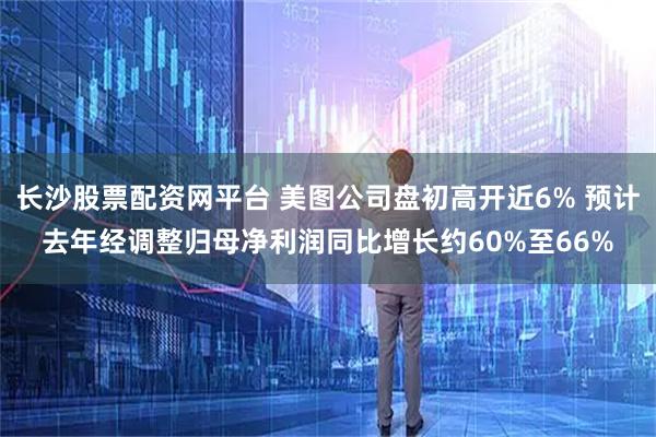长沙股票配资网平台 美图公司盘初高开近6% 预计去年经调整归母净利润同比增长约60%至66%