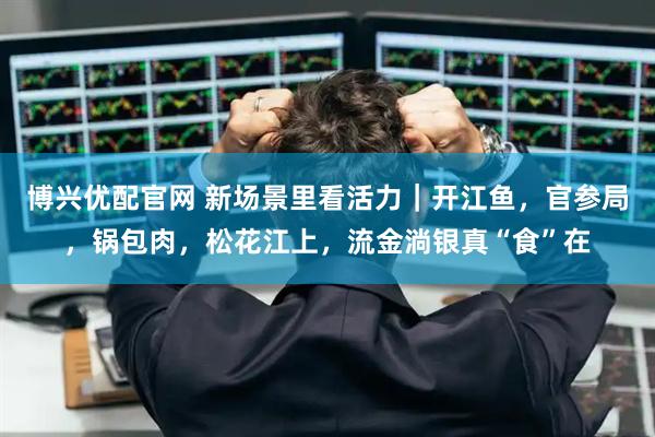 博兴优配官网 新场景里看活力｜开江鱼，官参局，锅包肉，松花江上，流金淌银真“食”在