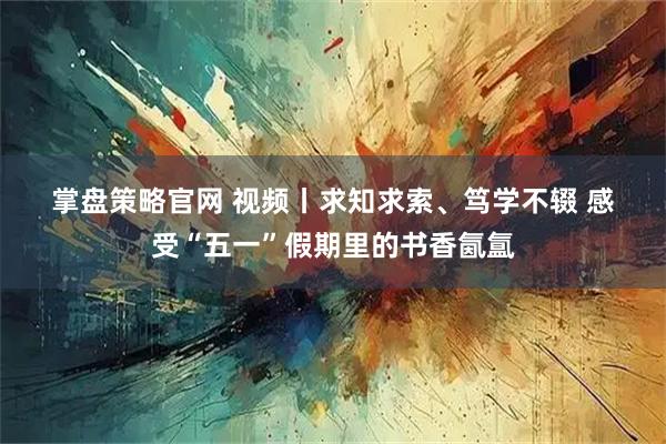掌盘策略官网 视频丨求知求索、笃学不辍 感受“五一”假期里的书香氤氲