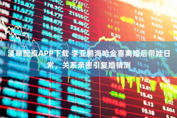 漢崋配资APP下载 李亚鹏海哈金喜离婚后带娃日常，关系亲密引复婚猜测