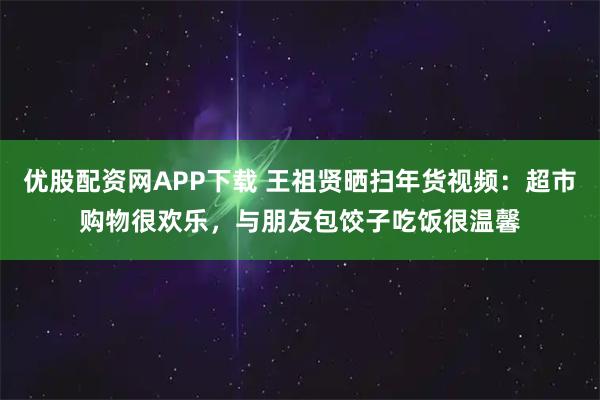 优股配资网APP下载 王祖贤晒扫年货视频：超市购物很欢乐，与朋友包饺子吃饭很温馨