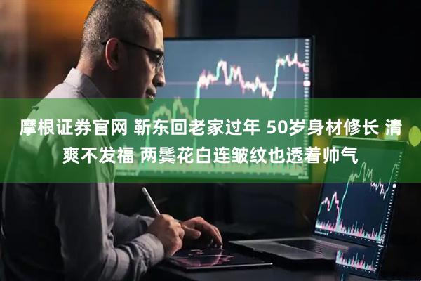 摩根证券官网 靳东回老家过年 50岁身材修长 清爽不发福 两鬓花白连皱纹也透着帅气