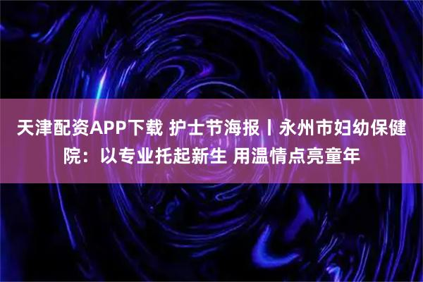 天津配资APP下载 护士节海报丨永州市妇幼保健院：以专业托起新生 用温情点亮童年